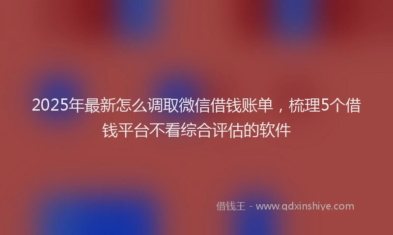 2025年最新怎么调取微信借钱账单，梳理5个借钱平台不看综合评估的软件