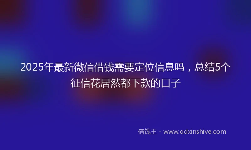 2025年最新微信借钱需要定位信息吗，总结5个征信花居然都下款的口子