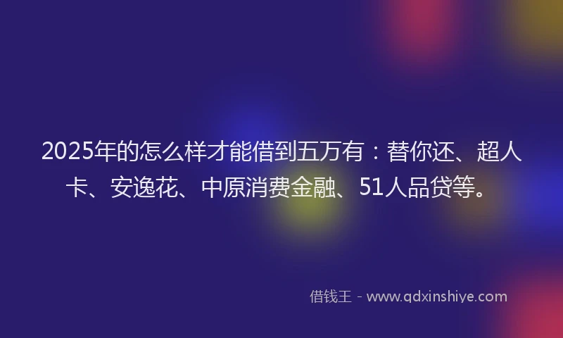 2025年的怎么样才能借到五万有：替你还、超人卡、安逸花、中原消费金融、51人品贷等。