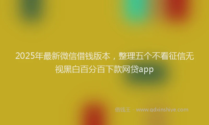 2025年最新微信借钱版本，整理五个不看征信无视黑白百分百下款网贷app