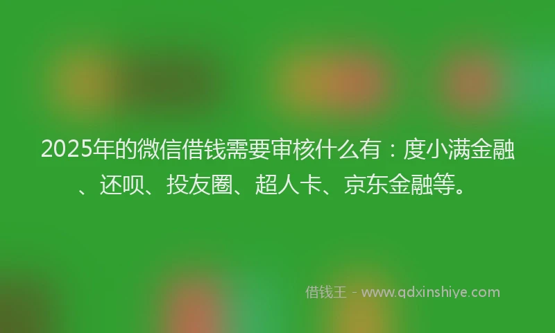 2025年的微信借钱需要审核什么有：度小满金融、还呗、投友圈、超人卡、京东金融等。