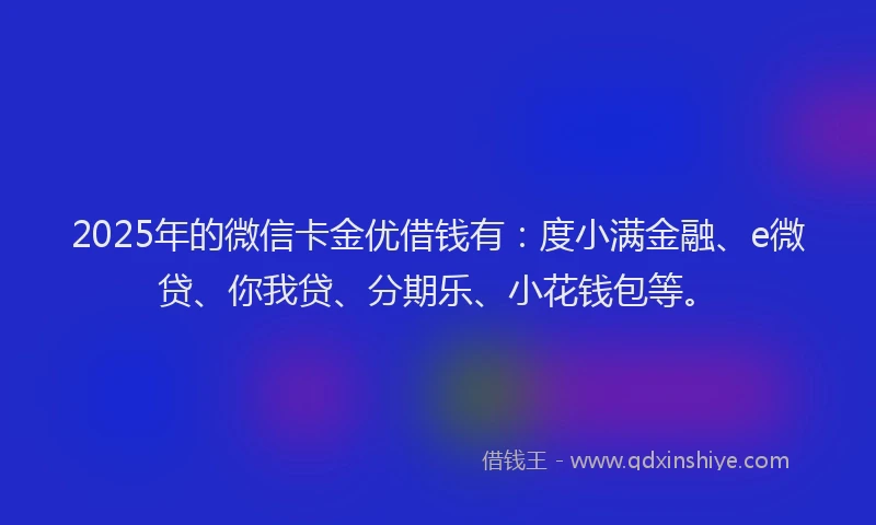 2025年的微信卡金优借钱有：度小满金融、e微贷、你我贷、分期乐、小花钱包等。
