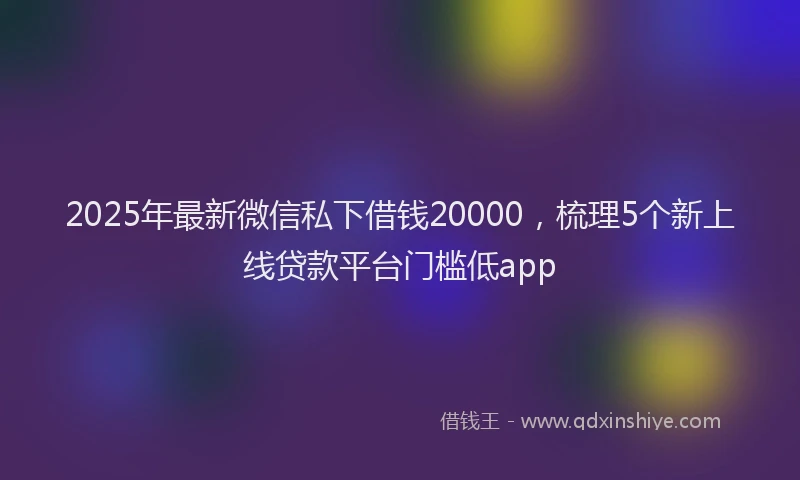 2025年最新微信私下借钱20000，梳理5个新上线贷款平台门槛低app