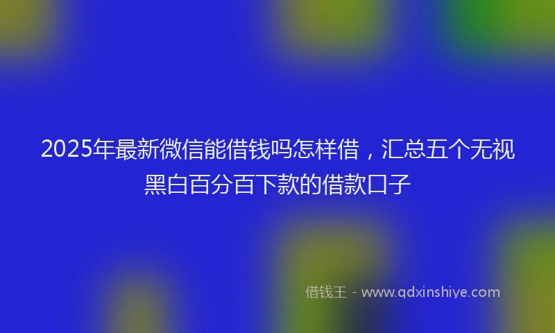 2025年最新微信能借钱吗怎样借，汇总五个无视黑白百分百下款的借款口子