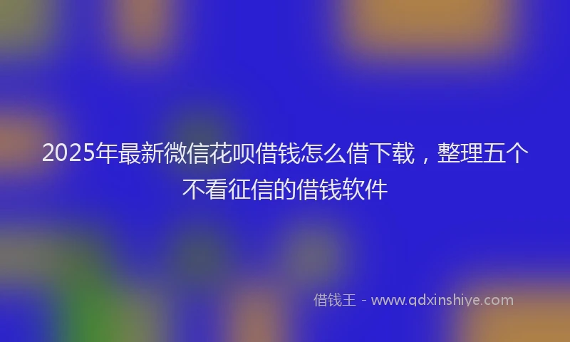 2025年最新微信花呗借钱怎么借下载，整理五个不看征信的借钱软件