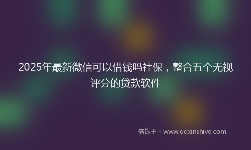 2025年最新微信可以借钱吗社保，整合五个无视评分的贷款软件