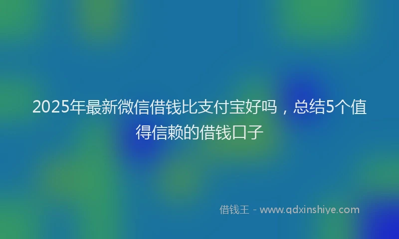 2025年最新微信借钱比支付宝好吗，总结5个值得信赖的借钱口子
