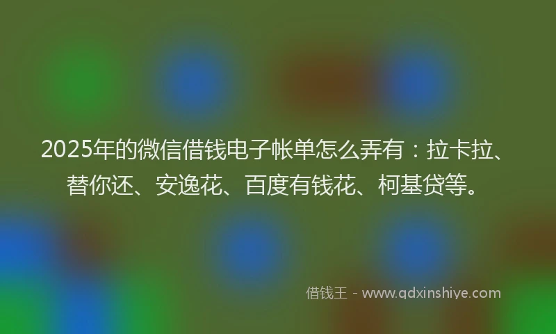 2025年的微信借钱电子帐单怎么弄有：拉卡拉、替你还、安逸花、百度有钱花、柯基贷等。