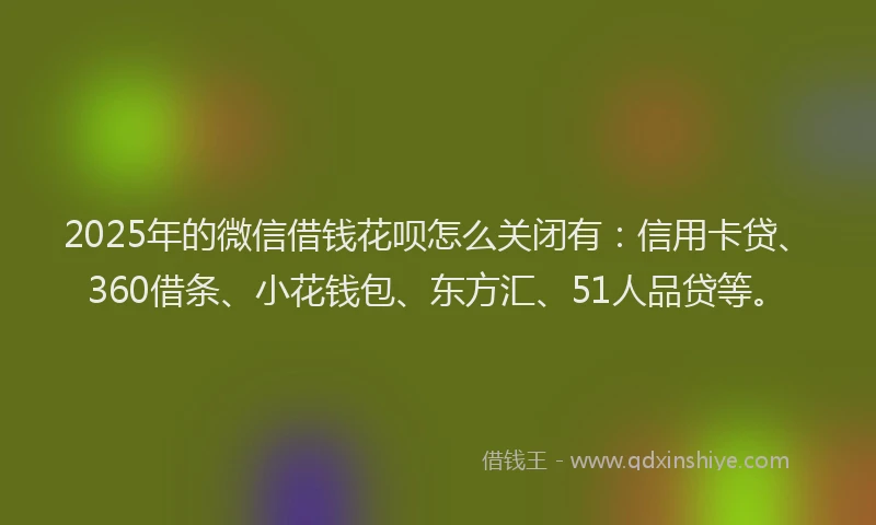 2025年的微信借钱花呗怎么关闭有：信用卡贷、360借条、小花钱包、东方汇、51人品贷等。