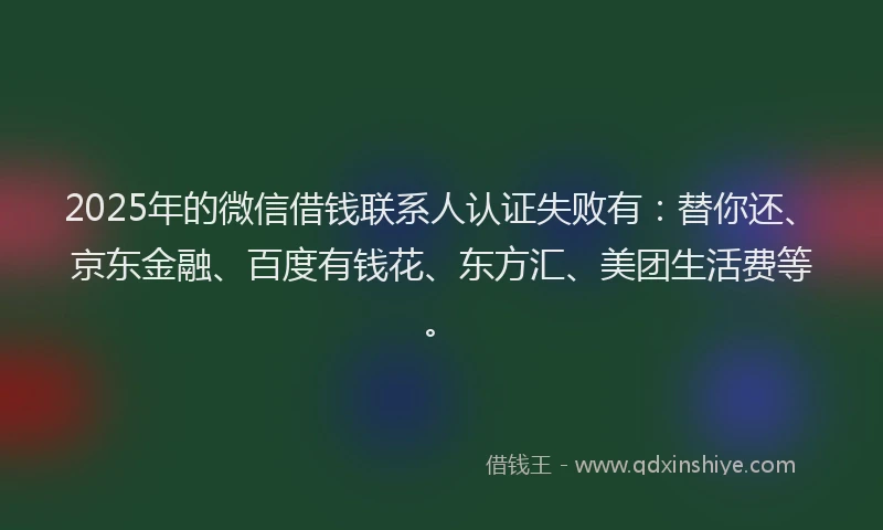 2025年的微信借钱联系人认证失败有：替你还、京东金融、百度有钱花、东方汇、美团生活费等。