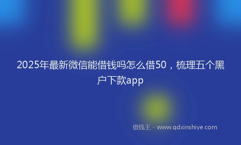 2025年最新微信能借钱吗怎么借50，梳理五个黑户下款app