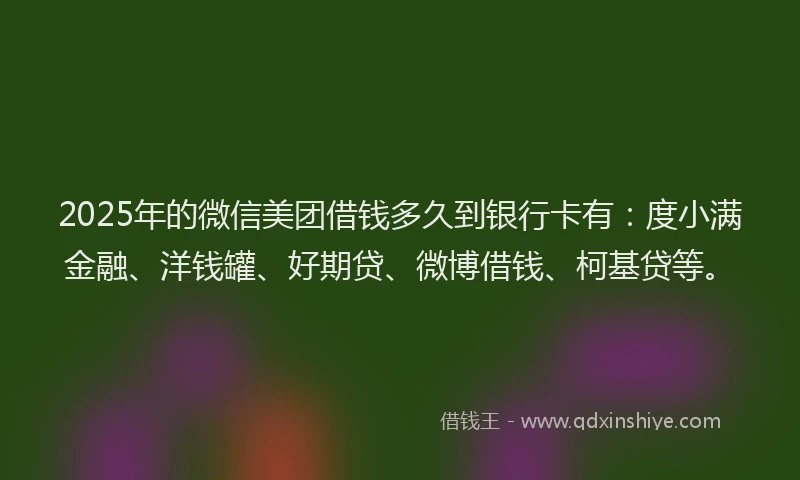 2025年的微信美团借钱多久到银行卡有：度小满金融、洋钱罐、好期贷、微博借钱、柯基贷等。