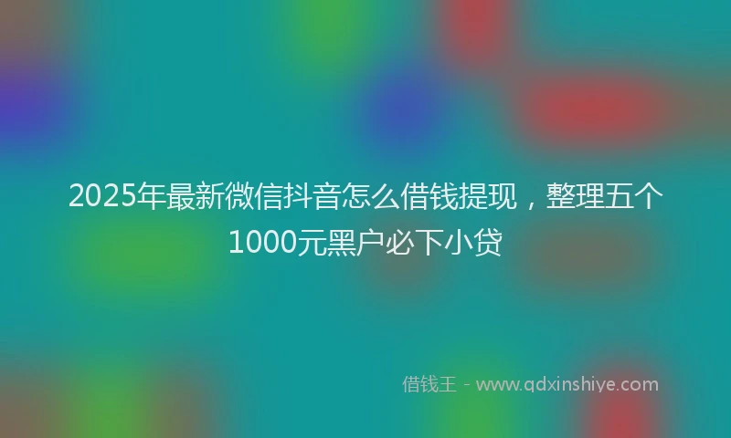 2025年最新微信抖音怎么借钱提现，整理五个1000元黑户必下小贷