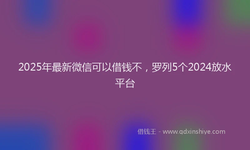 2025年最新微信可以借钱不，罗列5个2024放水平台