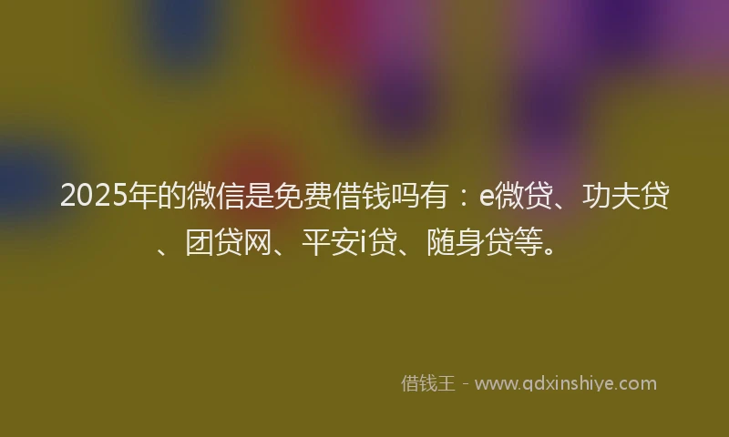 2025年的微信是免费借钱吗有：e微贷、功夫贷、团贷网、平安i贷、随身贷等。