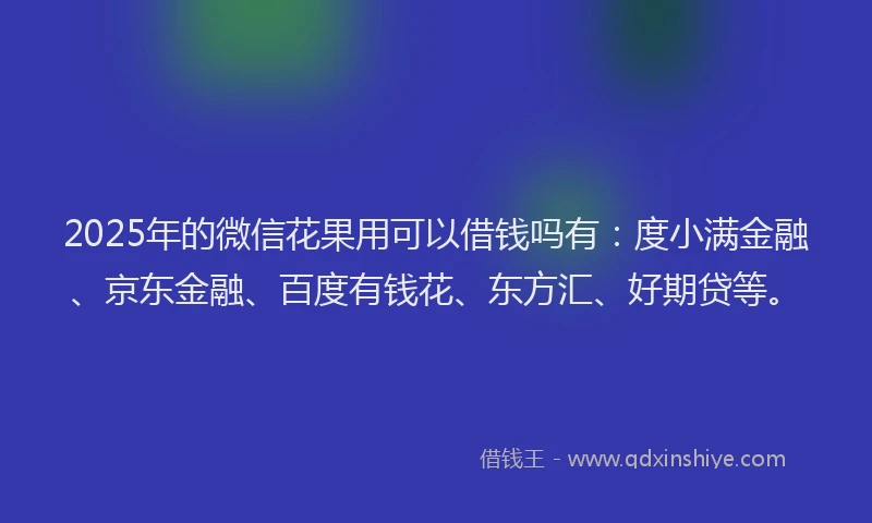 2025年的微信花果用可以借钱吗有：度小满金融、京东金融、百度有钱花、东方汇、好期贷等。
