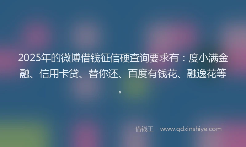 2025年的微博借钱征信硬查询要求有：度小满金融、信用卡贷、替你还、百度有钱花、融逸花等。