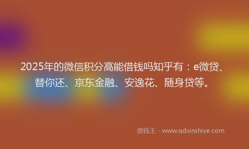 2025年的微信积分高能借钱吗知乎有：e微贷、替你还、京东金融、安逸花、随身贷等。