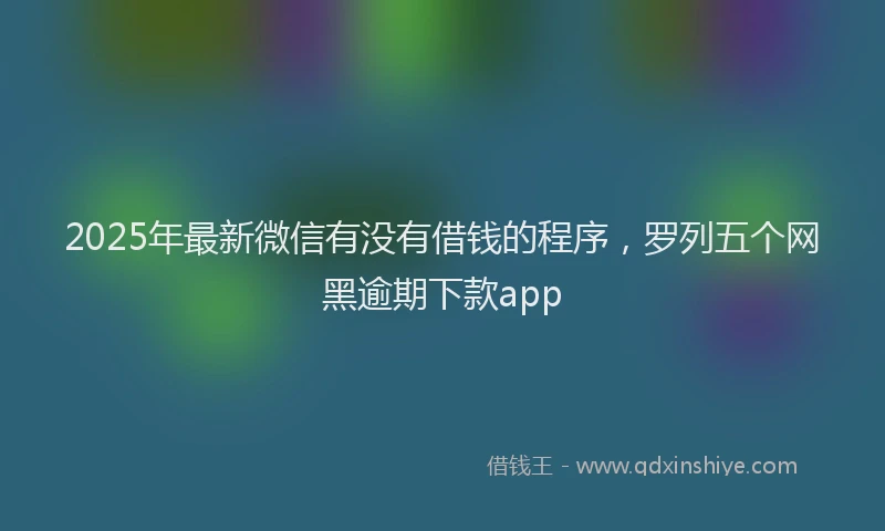 2025年最新微信有没有借钱的程序，罗列五个网黑逾期下款app