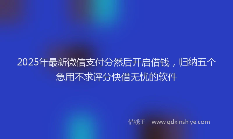2025年最新微信支付分然后开启借钱，归纳五个急用不求评分快借无忧的软件