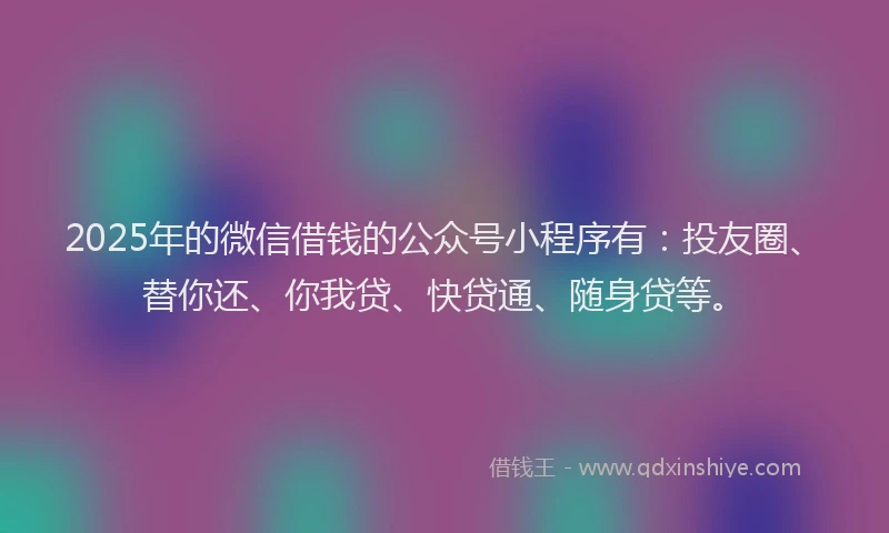 2025年的微信借钱的公众号小程序有：投友圈、替你还、你我贷、快贷通、随身贷等。