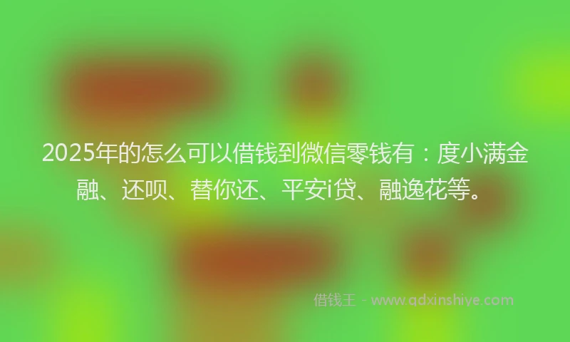 2025年的怎么可以借钱到微信零钱有：度小满金融、还呗、替你还、平安i贷、融逸花等。