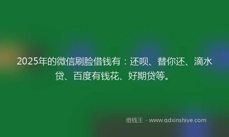 2025年的微信刷脸借钱有：还呗、替你还、滴水贷、百度有钱花、好期贷等。