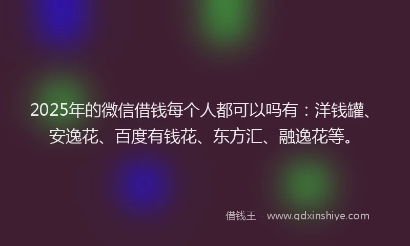 2025年的微信借钱每个人都可以吗有：洋钱罐、安逸花、百度有钱花、东方汇、融逸花等。