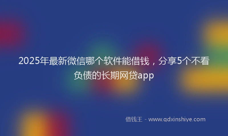 2025年最新微信哪个软件能借钱，分享5个不看负债的长期网贷app