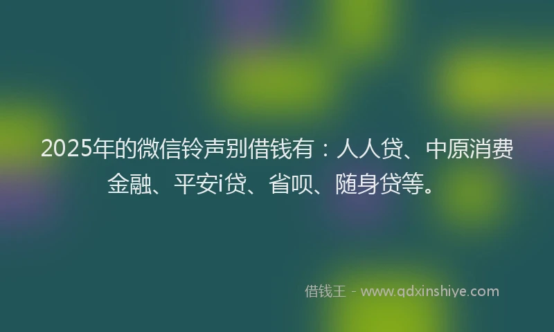 2025年的微信铃声别借钱有：人人贷、中原消费金融、平安i贷、省呗、随身贷等。
