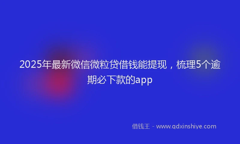 2025年最新微信微粒贷借钱能提现，梳理5个逾期必下款的app