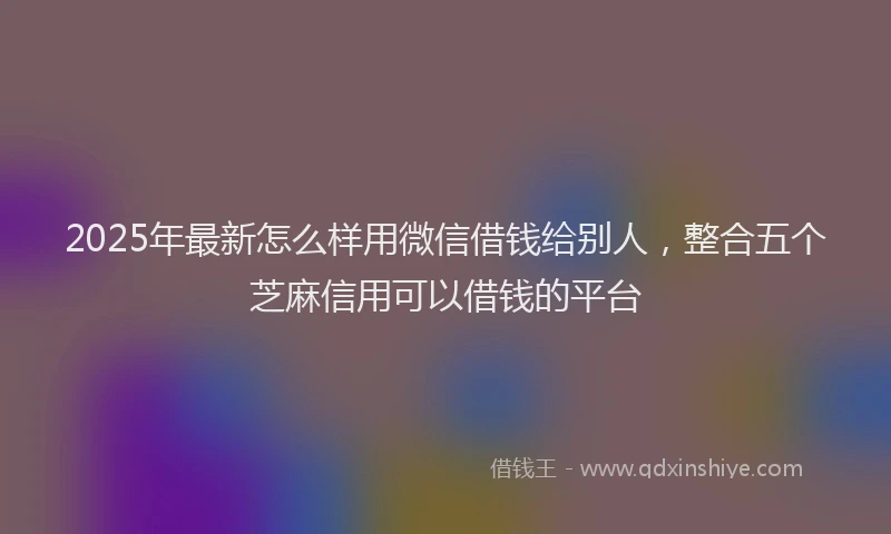 2025年最新怎么样用微信借钱给别人，整合五个芝麻信用可以借钱的平台