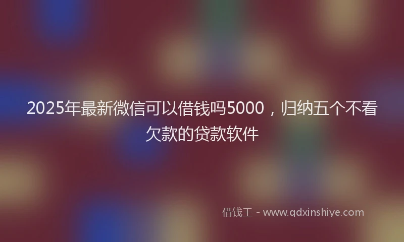 2025年最新微信可以借钱吗5000，归纳五个不看欠款的贷款软件