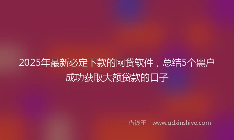 2025年最新必定下款的网贷软件，总结5个黑户成功获取大额贷款的口子
