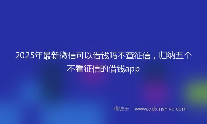 2025年最新微信可以借钱吗不查征信，归纳五个不看征信的借钱app