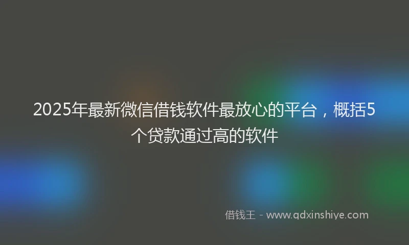 2025年最新微信借钱软件最放心的平台，概括5个贷款通过高的软件