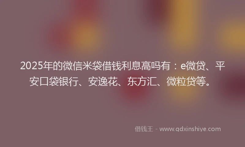 2025年的微信米袋借钱利息高吗有：e微贷、平安口袋银行、安逸花、东方汇、微粒贷等。