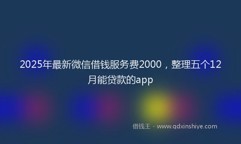 2025年最新微信借钱服务费2000，整理五个12月能贷款的app