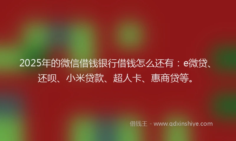 2025年的微信借钱银行借钱怎么还有：e微贷、还呗、小米贷款、超人卡、惠商贷等。