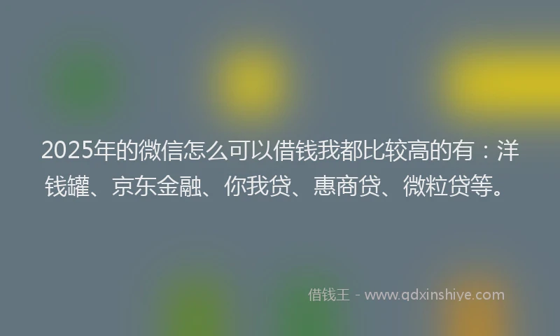 2025年的微信怎么可以借钱我都比较高的有：洋钱罐、京东金融、你我贷、惠商贷、微粒贷等。
