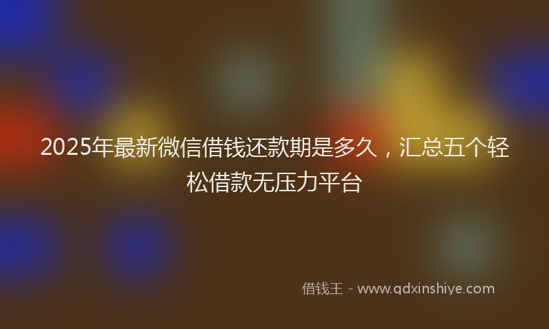 2025年最新微信借钱还款期是多久，汇总五个轻松借款无压力平台