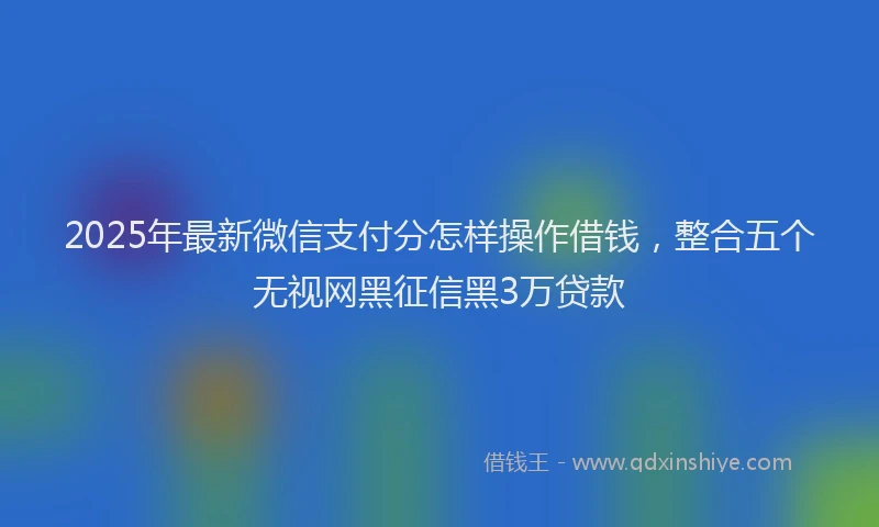 2025年最新微信支付分怎样操作借钱，整合五个无视网黑征信黑3万贷款