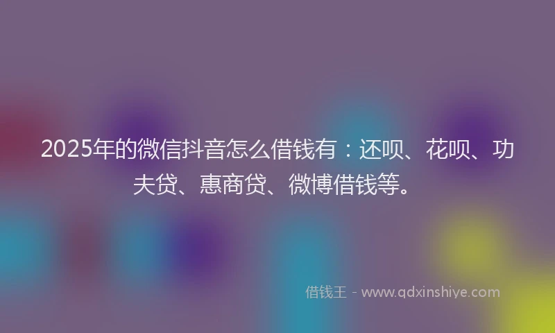 2025年的微信抖音怎么借钱有：还呗、花呗、功夫贷、惠商贷、微博借钱等。
