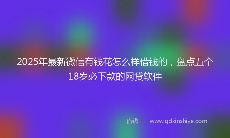 2025年最新微信有钱花怎么样借钱的，盘点五个18岁必下款的网贷软件