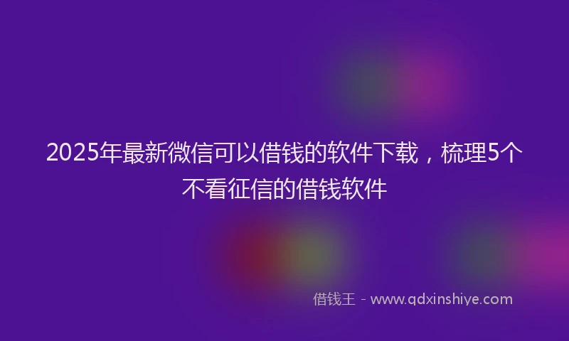 2025年最新微信可以借钱的软件下载，梳理5个不看征信的借钱软件