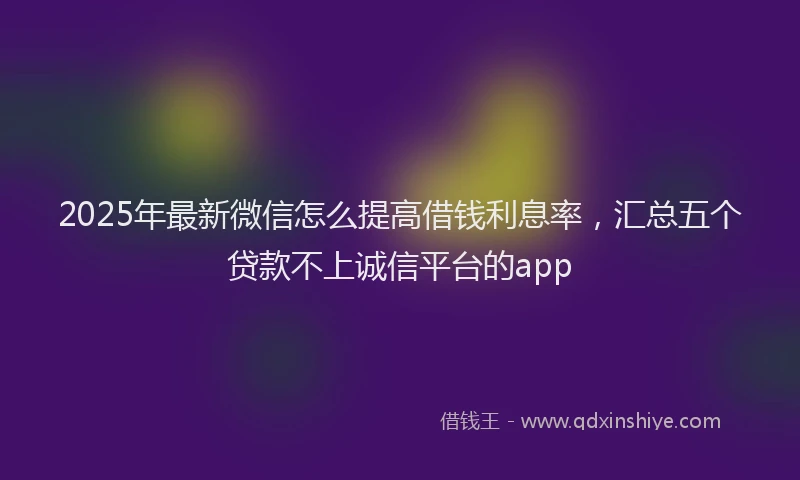 2025年最新微信怎么提高借钱利息率，汇总五个贷款不上诚信平台的app