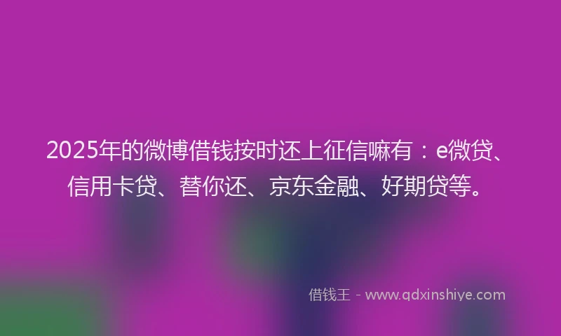 2025年的微博借钱按时还上征信嘛有：e微贷、信用卡贷、替你还、京东金融、好期贷等。