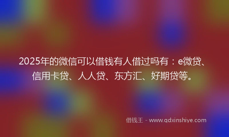 2025年的微信可以借钱有人借过吗有：e微贷、信用卡贷、人人贷、东方汇、好期贷等。