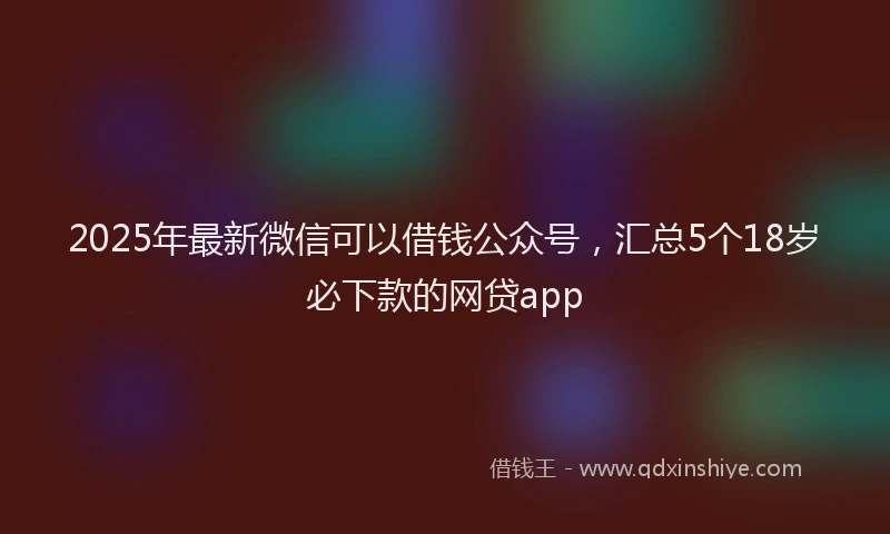 2025年最新微信可以借钱公众号，汇总5个18岁必下款的网贷app