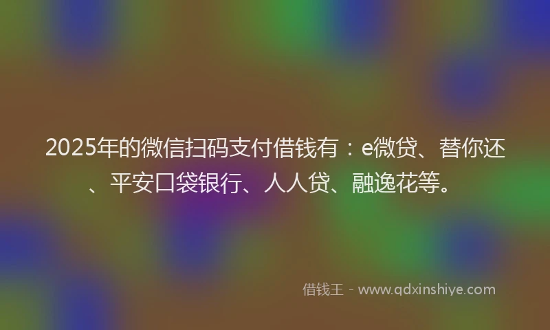 2025年的微信扫码支付借钱有：e微贷、替你还、平安口袋银行、人人贷、融逸花等。